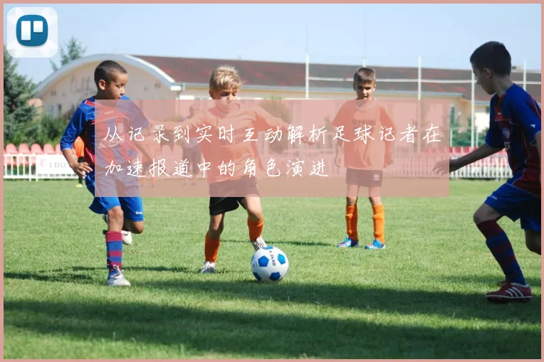 从记录到实时互动解析足球记者在加速报道中的角色演进