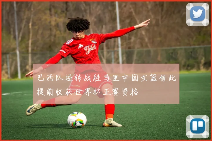巴西队逆转战胜马里中国女篮借此提前收获世界杯正赛资格