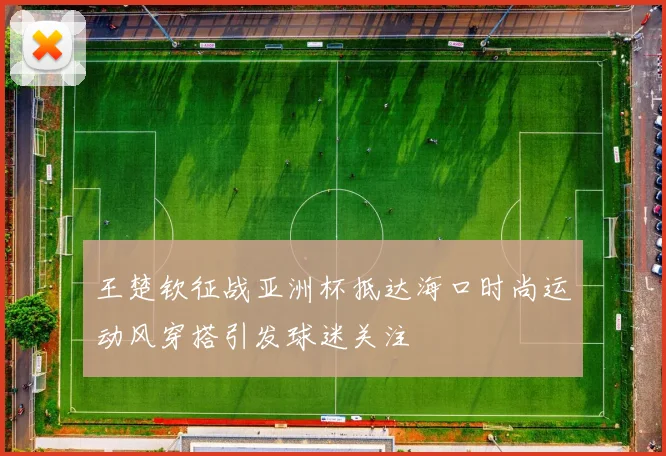 王楚钦征战亚洲杯抵达海口时尚运动风穿搭引发球迷关注