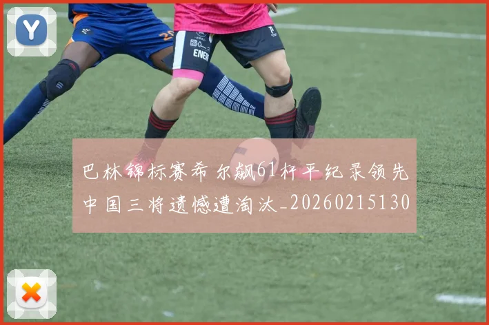 巴林锦标赛希尔飙61杆平纪录领先中国三将遗憾遭淘汰_20260215130939