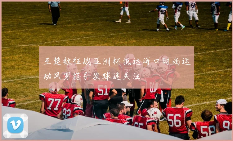 王楚钦征战亚洲杯抵达海口时尚运动风穿搭引发球迷关注