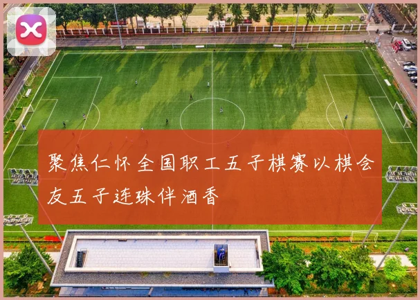 聚焦仁怀全国职工五子棋赛以棋会友五子连珠伴酒香