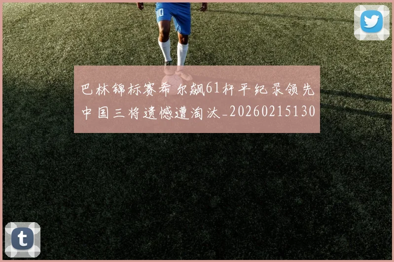 巴林锦标赛希尔飙61杆平纪录领先中国三将遗憾遭淘汰_20260215130939