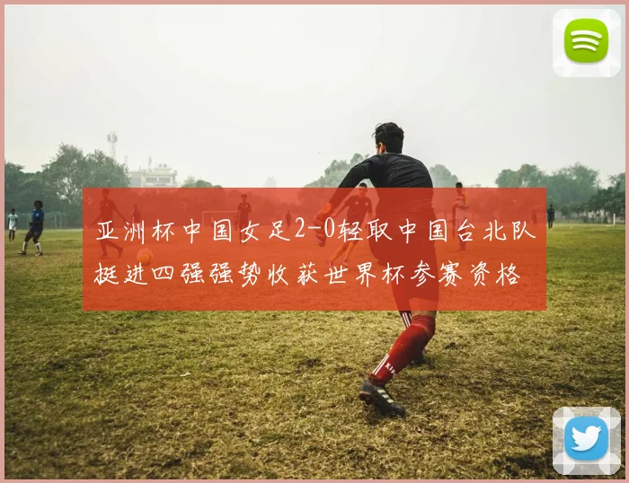 亚洲杯中国女足2-0轻取中国台北队挺进四强强势收获世界杯参赛资格