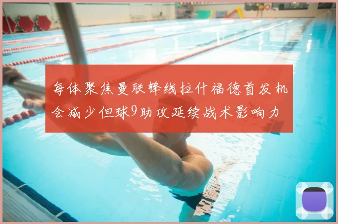 每体聚焦曼联锋线拉什福德首发机会减少但球9助攻延续战术影响力