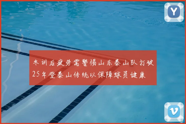 冬训后疲劳需警惕山东泰山队打破25年登泰山传统以保障球员健康