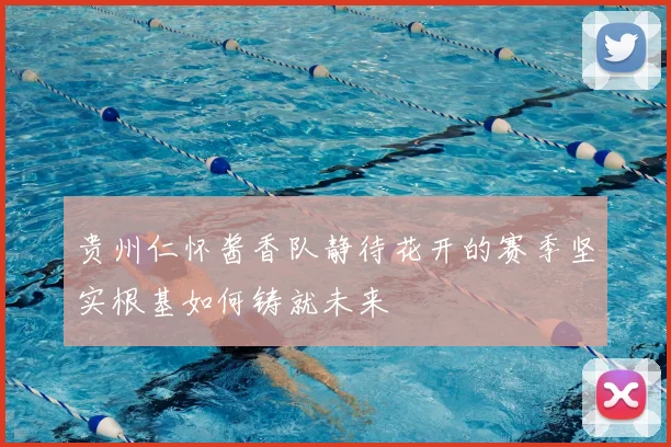 贵州仁怀酱香队静待花开的赛季坚实根基如何铸就未来