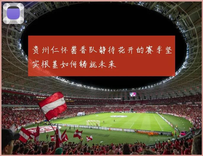 贵州仁怀酱香队静待花开的赛季坚实根基如何铸就未来