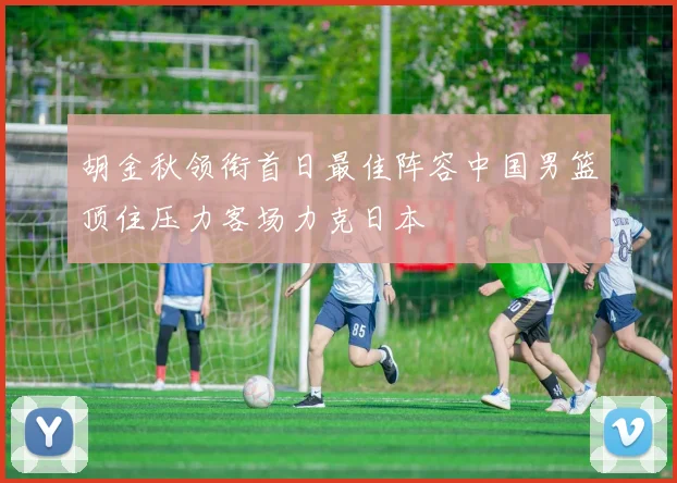 胡金秋领衔首日最佳阵容中国男篮顶住压力客场力克日本