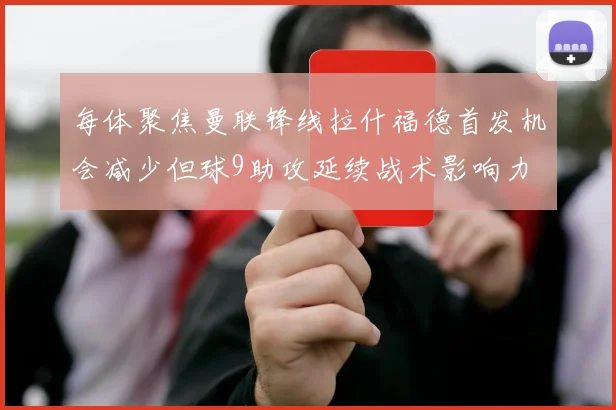 每体聚焦曼联锋线拉什福德首发机会减少但球9助攻延续战术影响力